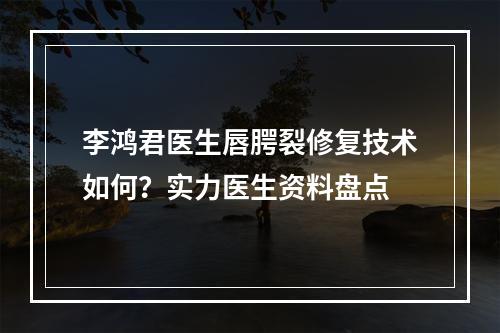 李鸿君医生唇腭裂修复技术如何？实力医生资料盘点