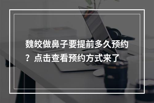 魏皎做鼻子要提前多久预约？点击查看预约方式来了