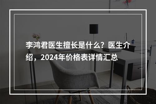 李鸿君医生擅长是什么？医生介绍，2024年价格表详情汇总