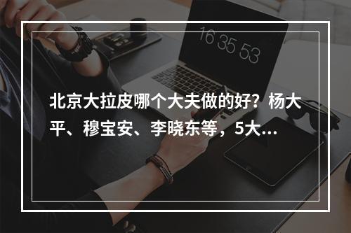 北京大拉皮哪个大夫做的好？杨大平、穆宝安、李晓东等，5大网红专家介绍