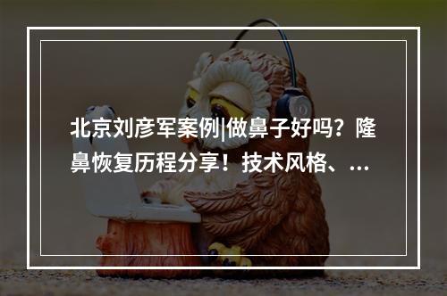 北京刘彦军案例|做鼻子好吗？隆鼻恢复历程分享！技术风格、价格曝光