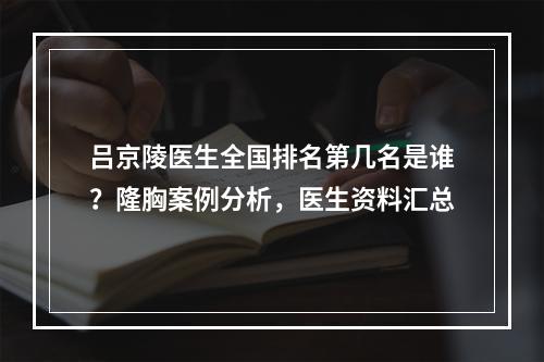 吕京陵医生全国排名第几名是谁？隆胸案例分析，医生资料汇总