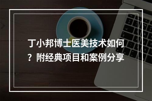 丁小邦博士医美技术如何？附经典项目和案例分享