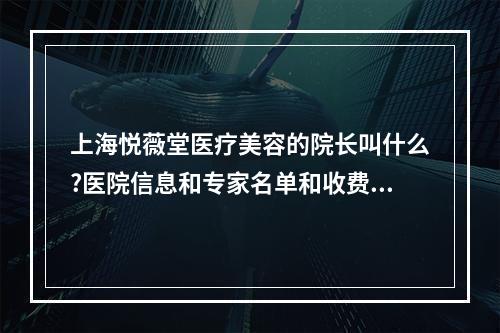 上海悦薇堂医疗美容的院长叫什么?医院信息和专家名单和收费表来袭!!