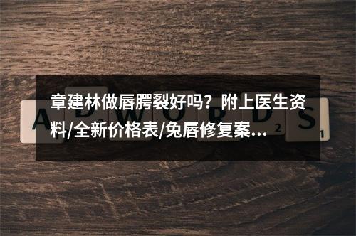 章建林做唇腭裂好吗？附上医生资料/全新价格表/兔唇修复案例