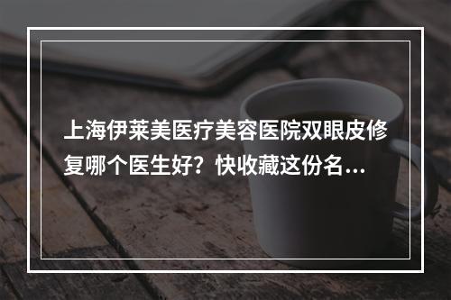 上海伊莱美医疗美容医院双眼皮修复哪个医生好？快收藏这份名单！