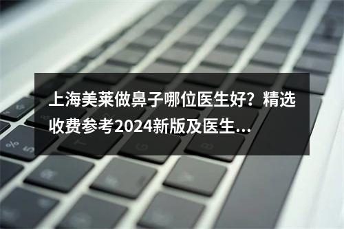 上海美莱做鼻子哪位医生好？精选收费参考2024新版及医生信息！