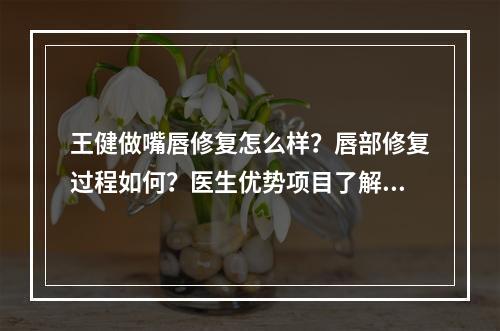 王健做嘴唇修复怎么样？唇部修复过程如何？医生优势项目了解！