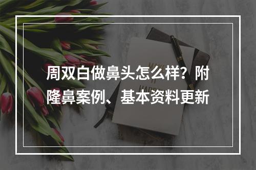 周双白做鼻头怎么样？附隆鼻案例、基本资料更新