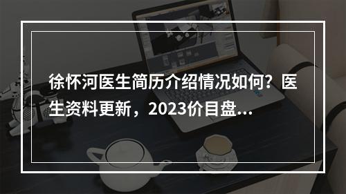 徐怀河医生简历介绍情况如何？医生资料更新，2023价目盘点！