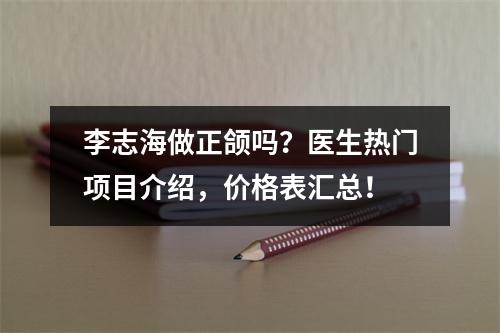 李志海做正颌吗？医生热门项目介绍，价格表汇总！