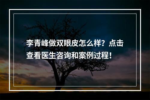 李青峰做双眼皮怎么样？点击查看医生咨询和案例过程！