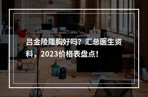 吕金陵隆胸好吗？汇总医生资料，2023价格表盘点！