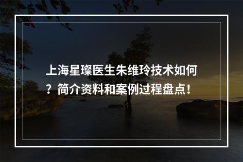 上海星璨医生朱维玲技术如何？简介资料和案例过程盘点！