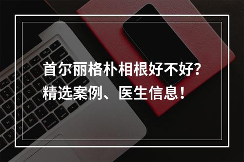 首尔丽格朴相根好不好？精选案例、医生信息！