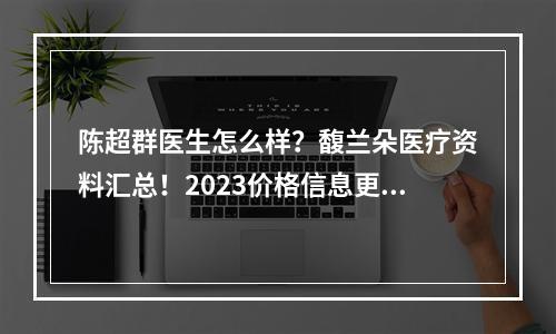 陈超群医生怎么样？馥兰朵医疗资料汇总！2023价格信息更新！