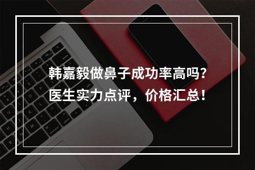 韩嘉毅做鼻子成功率高吗？医生实力点评，价格汇总！