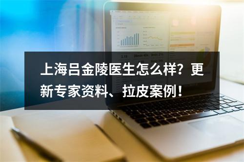 上海吕金陵医生怎么样？更新专家资料、拉皮案例！