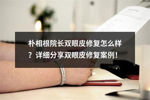 朴相根院长双眼皮修复怎么样？详细分享双眼皮修复案例！