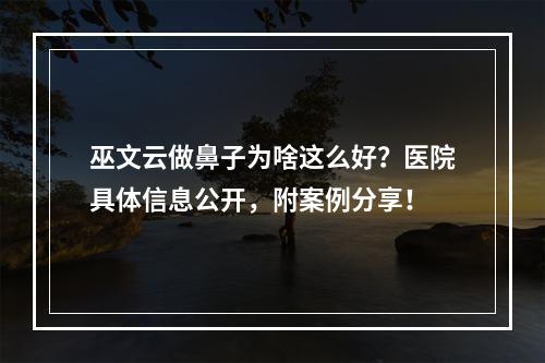 巫文云做鼻子为啥这么好？医院具体信息公开，附案例分享！