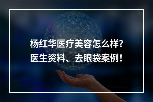 杨红华医疗美容怎么样？医生资料、去眼袋案例！