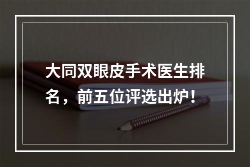 大同双眼皮手术医生排名，前五位评选出炉！