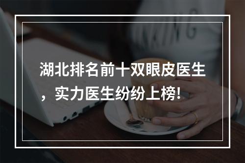 湖北排名前十双眼皮医生，实力医生纷纷上榜!