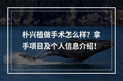 朴兴植做手术怎么样？拿手项目及个人信息介绍！