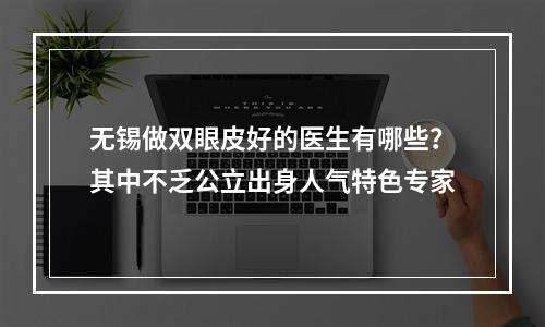 无锡做双眼皮好的医生有哪些？其中不乏公立出身人气特色专家