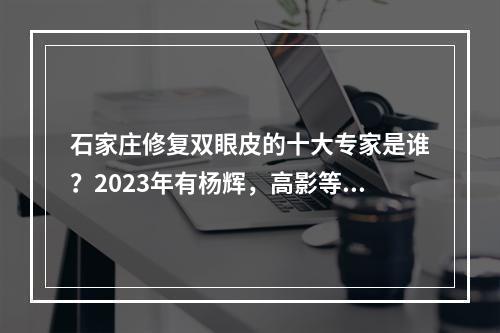 石家庄修复双眼皮的十大专家是谁？2023年有杨辉，高影等几位厉害！