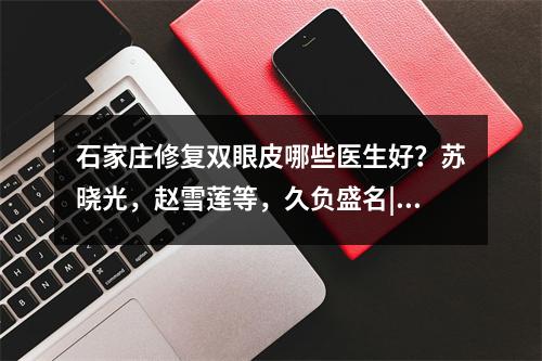 石家庄修复双眼皮哪些医生好？苏晓光，赵雪莲等，久负盛名|口碑好评