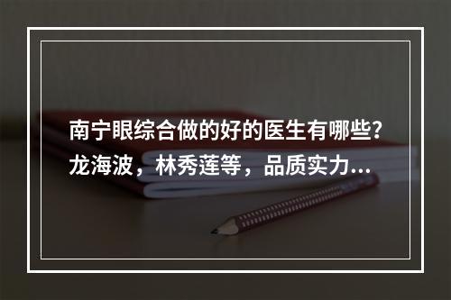 南宁眼综合做的好的医生有哪些？龙海波，林秀莲等，品质实力优秀！