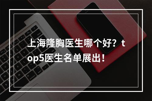 上海隆胸医生哪个好？top5医生名单展出！