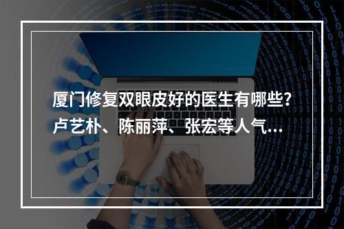 厦门修复双眼皮好的医生有哪些？卢艺朴、陈丽萍、张宏等人气专家简介！