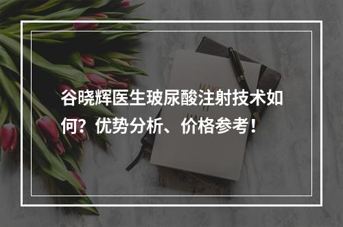 谷晓辉医生玻尿酸注射技术如何？优势分析、价格参考！