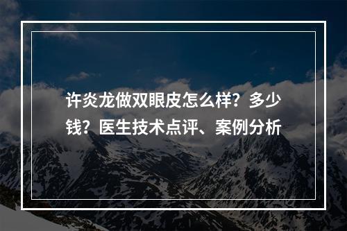 许炎龙做双眼皮怎么样？多少钱？医生技术点评、案例分析