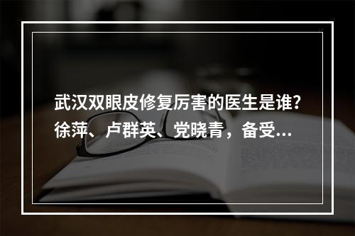 武汉双眼皮修复厉害的医生是谁？徐萍、卢群英、党晓青，备受关注