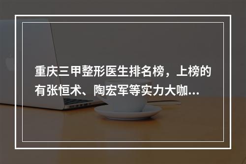 重庆三甲整形医生排名榜，上榜的有张恒术、陶宏军等实力大咖！