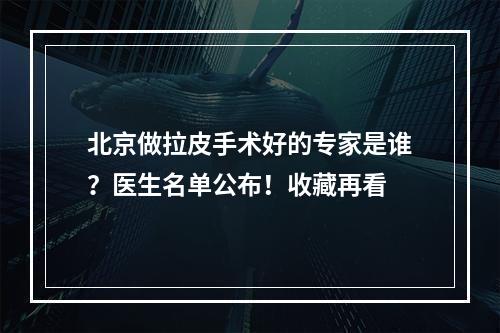 北京做拉皮手术好的专家是谁？医生名单公布！收藏再看