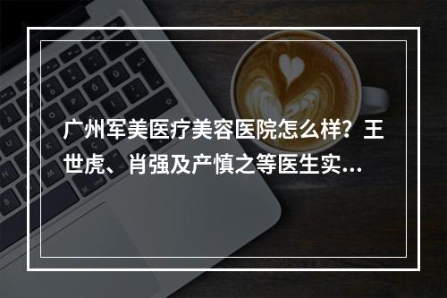 广州军美医疗美容医院怎么样？王世虎、肖强及产慎之等医生实力一览