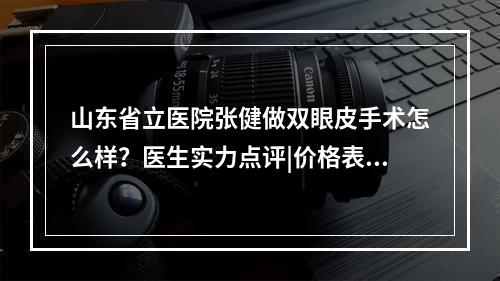 山东省立医院张健做双眼皮手术怎么样？医生实力点评|价格表分享！