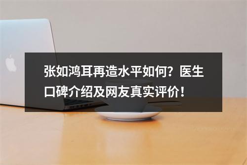 张如鸿耳再造水平如何？医生口碑介绍及网友真实评价！