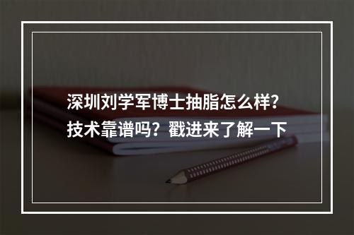 深圳刘学军博士抽脂怎么样？技术靠谱吗？戳进来了解一下