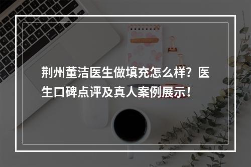 荆州董洁医生做填充怎么样？医生口碑点评及真人案例展示！