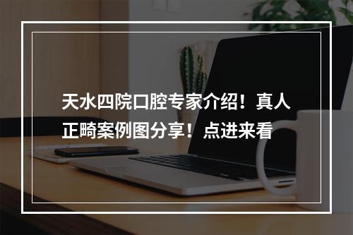 天水四院口腔专家介绍！真人正畸案例图分享！点进来看