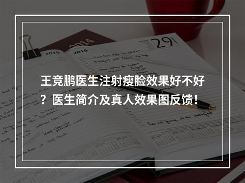 王竞鹏医生注射瘦脸效果好不好？医生简介及真人效果图反馈！