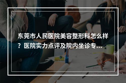 东莞市人民医院美容整形科怎么样？医院实力点评及院内坐诊专家介绍！