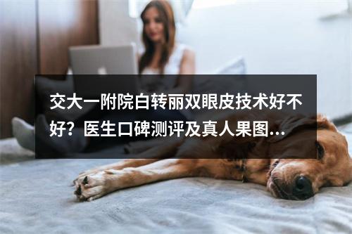 交大一附院白转丽双眼皮技术好不好？医生口碑测评及真人果图分享！