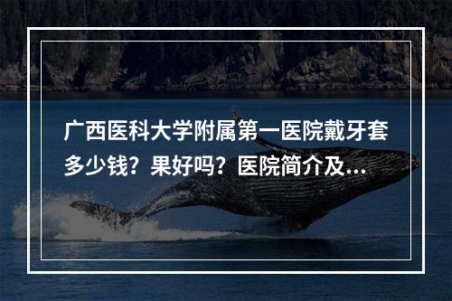 广西医科大学附属第一医院戴牙套多少钱？果好吗？医院简介及医生介绍