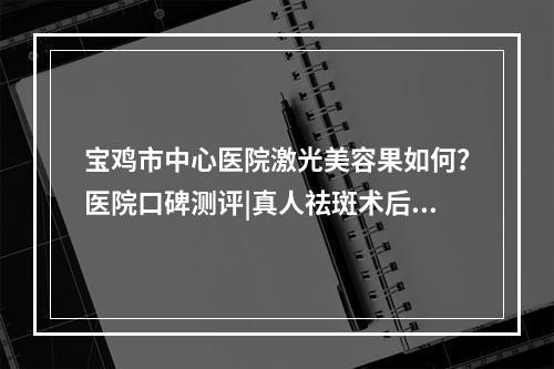 宝鸡市中心医院激光美容果如何？医院口碑测评|真人祛斑术后反馈图！